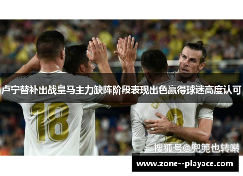 卢宁替补出战皇马主力缺阵阶段表现出色赢得球迷高度认可 卢宁替补出战皇马主力缺阵阶段表现出色赢得球迷高度认可
