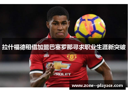 拉什福德租借加盟巴塞罗那寻求职业生涯新突破 拉什福德租借加盟巴塞罗那寻求职业生涯新突破