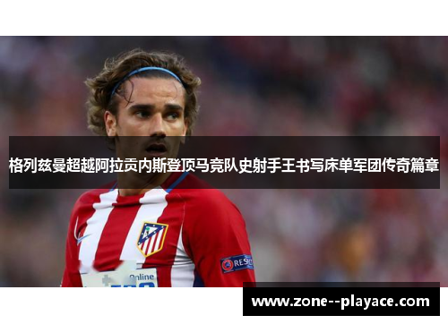 格列兹曼超越阿拉贡内斯登顶马竞队史射手王书写床单军团传奇篇章 格列兹曼超越阿拉贡内斯登顶马竞队史射手王书写床单军团传奇篇章