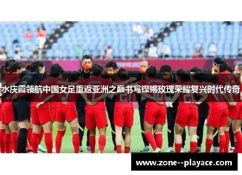 水庆霞领航中国女足重返亚洲之巅书写铿锵玫瑰荣耀复兴时代传奇 水庆霞领航中国女足重返亚洲之巅书写铿锵玫瑰荣耀复兴时代传奇