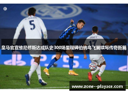 皇马官宣维尼修斯达成队史300场里程碑伯纳乌飞翼续写传奇新篇 皇马官宣维尼修斯达成队史300场里程碑伯纳乌飞翼续写传奇新篇