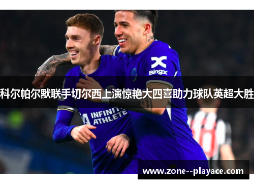 科尔帕尔默联手切尔西上演惊艳大四喜助力球队英超大胜 科尔帕尔默联手切尔西上演惊艳大四喜助力球队英超大胜