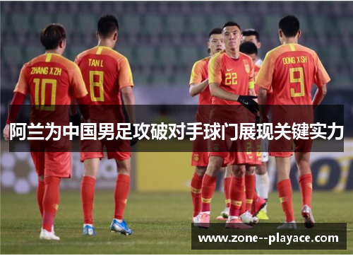 阿兰为中国男足攻破对手球门展现关键实力 阿兰为中国男足攻破对手球门展现关键实力