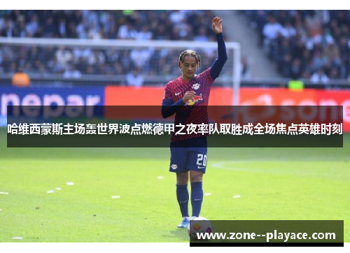 哈维西蒙斯主场轰世界波点燃德甲之夜率队取胜成全场焦点英雄时刻